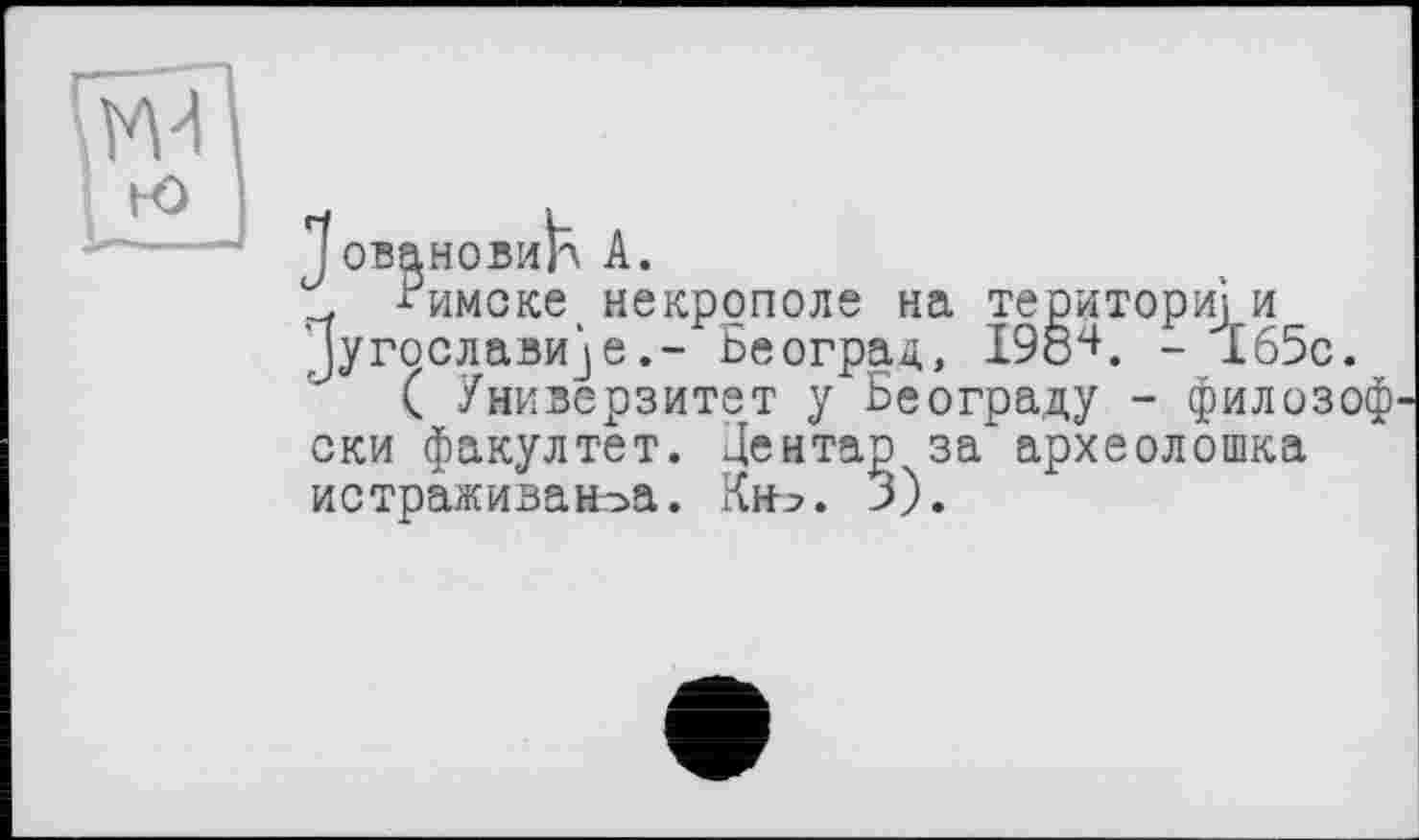 ﻿Jовановиїл A.
-?имске некрополе на територій и Дугослави^еБеоград, 198"+. - 165с.
( Универзитет у Београду - филозоф ски факултет. Дентар за археолошка истраживаноа. Кн^. 3).